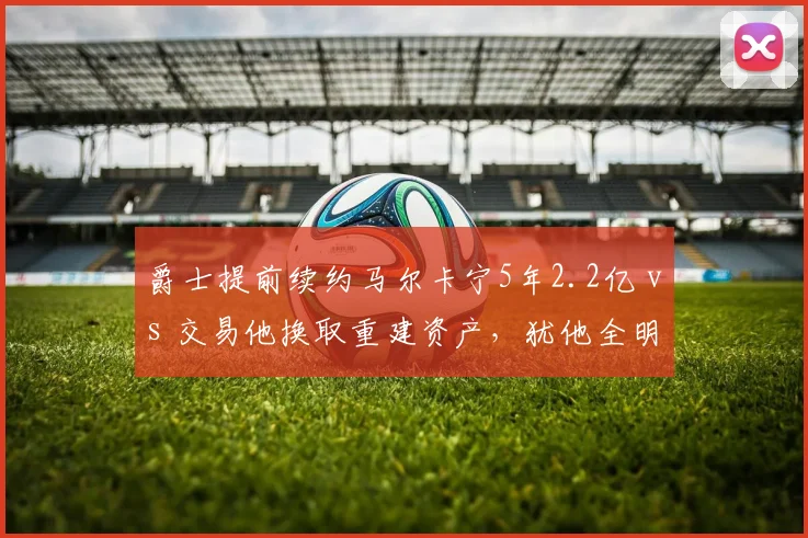爵士提前续约马尔卡宁5年2.2亿 vs 交易他换取重建资产,犹他全明星价值评估