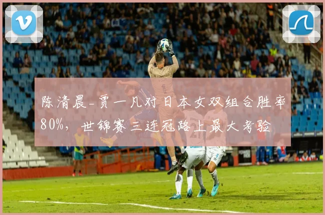 陈清晨_贾一凡对日本女双组合胜率80%，世锦赛三连冠路上最大考验