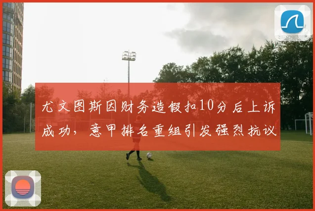 尤文图斯因财务造假扣10分后上诉成功，意甲排名重组引发强烈抗议